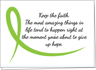 card with Keep the faith. The most amazing things in life tend to happen right at the moment you're about to give up hope. with lime green cancer awareness ribbon